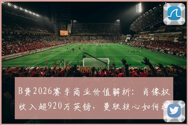 B费2026赛季商业价值解析:肖像权收入超920万英镑,曼联核心如何运作个人品牌?
