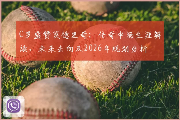 C罗盛赞莫德里奇：传奇中场生涯解读，未来去向及2026年规划分析