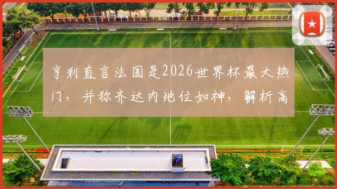 亨利直言法国是2026世界杯最大热门,并称齐达内地位如神,解析高卢雄鸡卫冕之路