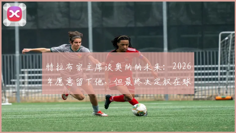 特拉布宗主席谈奥纳纳未来:2026年愿意留下他,但最终决定权在球员本人