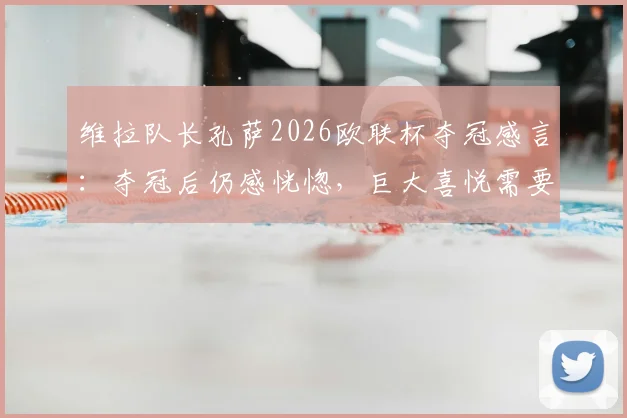 维拉队长孔萨2026欧联杯夺冠感言：夺冠后仍感恍惚，巨大喜悦需要时间消化，回顾决赛关键瞬间