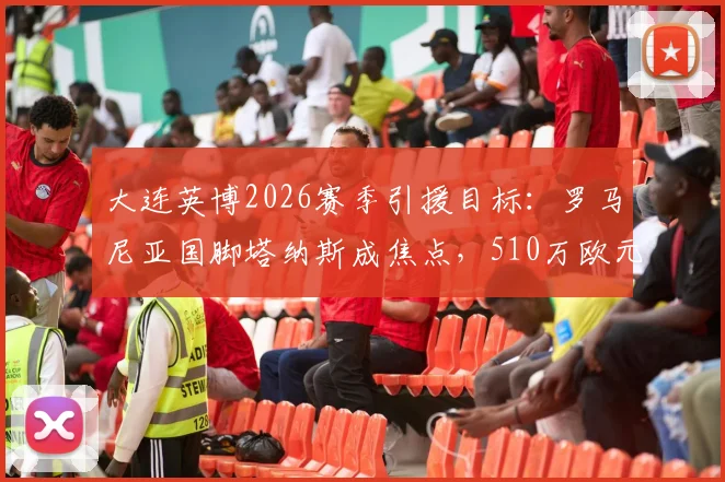 大连英博2026赛季引援目标:罗马尼亚国脚塔纳斯成焦点,510万欧元年薪引热议