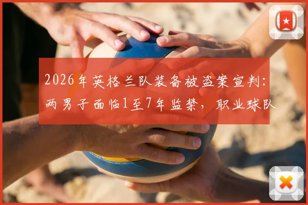 2026年英格兰队装备被盗案宣判:两男子面临1至7年监禁,职业球队安保漏洞引关注