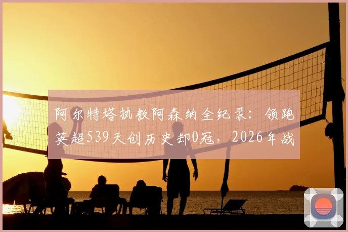 阿尔特塔执教阿森纳全纪录：领跑英超539天创历史却0冠，2026年战术瓶颈与未来出路解析
