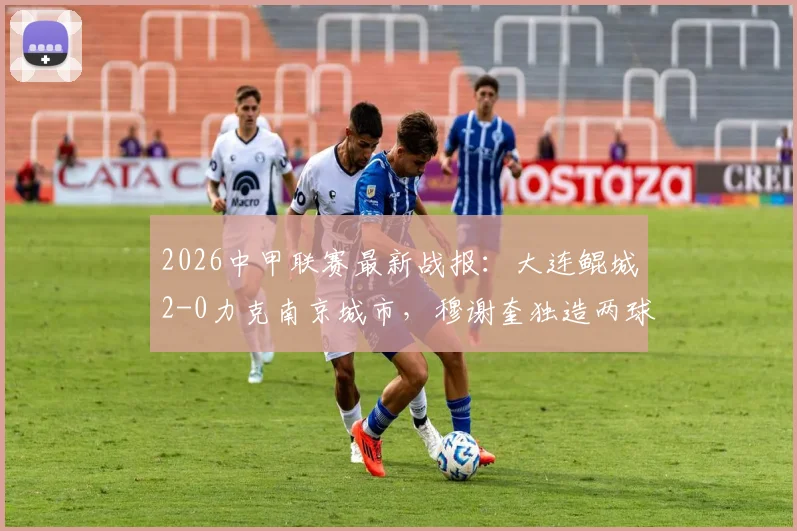 2026中甲联赛最新战报:大连鲲城2-0力克南京城市,穆谢奎独造两球表现抢眼,附球队近期战绩深度梳理