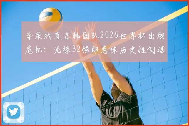 李荣杓直言韩国队2026世界杯出线危机:无缘32强即意味历史性倒退,亚洲区预选赛形势深度剖析