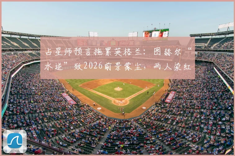 占星师预言拖累英格兰:图赫尔“水逆”致2026前景蒙尘,两人染红警报再响