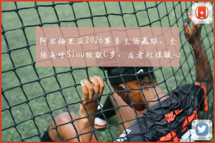 阿尔梅里亚2026赛季主场赢球,全场高呼Siuu致敬C罗,后者社媒暖心回应引热议