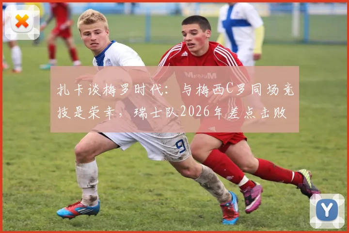 扎卡谈梅罗时代:与梅西C罗同场竞技是荣幸,瑞士队2026年差点击败阿根廷