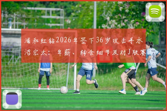 浦和红钻2026年签下36岁攻击手水沼宏太:年薪、转会细节及对J联赛格局影响分析