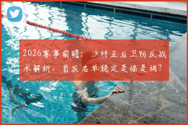 2026赛事前瞻:沙特五后卫防反战术解析,首发名单稳定是福是祸?