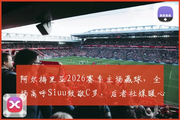 阿尔梅里亚2026赛季主场赢球,全场高呼Siuu致敬C罗,后者社媒暖心回应引热议