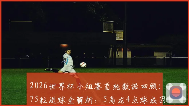 2026世界杯小组赛首轮数据回顾：75粒进球全解析，5乌龙4点球成因盘点