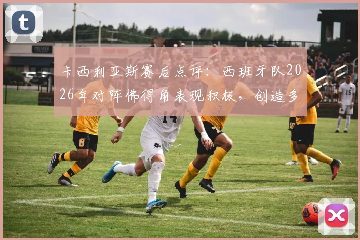 卡西利亚斯赛后点评:西班牙队2026年对阵佛得角表现积极,创造多次机会却未能转化为进球