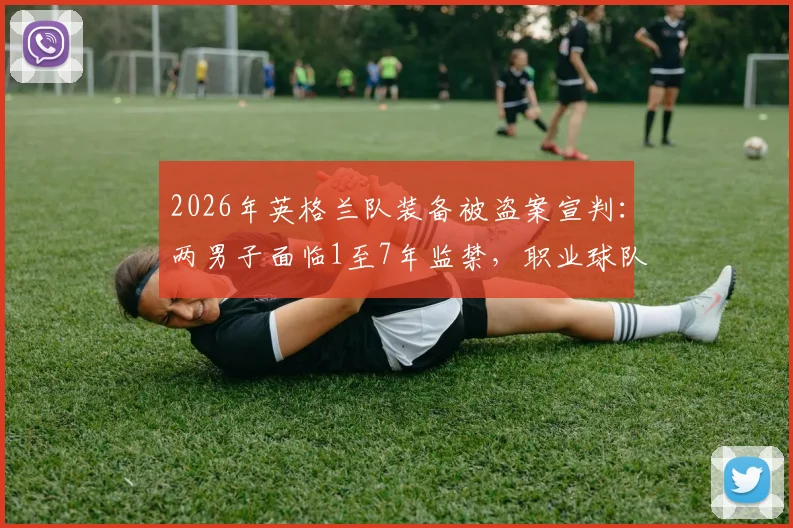 2026年英格兰队装备被盗案宣判:两男子面临1至7年监禁,职业球队安保漏洞引关注