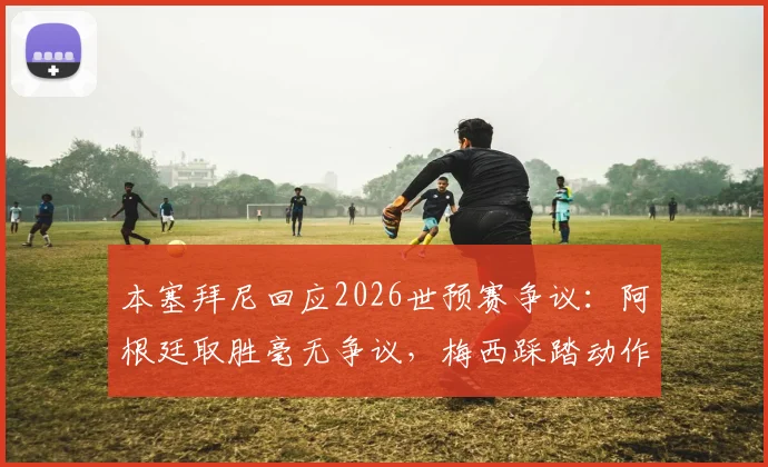 本塞拜尼回应2026世预赛争议：阿根廷取胜毫无争议，梅西踩踏动作我没看清详情