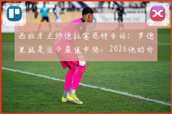 西班牙主帅德拉富恩特专访:罗德里就是当今最佳中场,2026他的价值仍被低估
