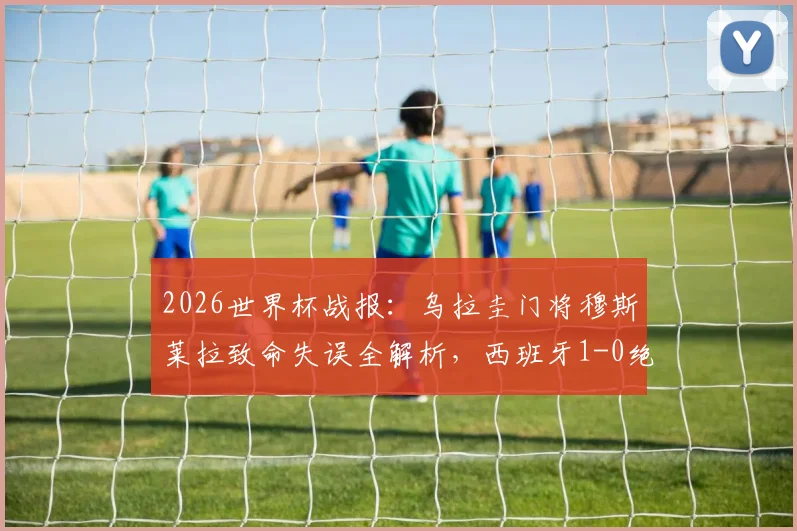 2026世界杯战报：乌拉圭门将穆斯莱拉致命失误全解析，西班牙1-0绝杀送对手出局，附晋级形势深度解读