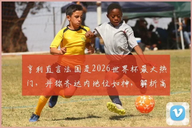 亨利直言法国是2026世界杯最大热门，并称齐达内地位如神，解析高卢雄鸡卫冕之路