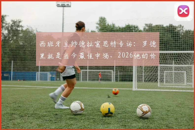 西班牙主帅德拉富恩特专访：罗德里就是当今最佳中场，2026他的价值仍被低估