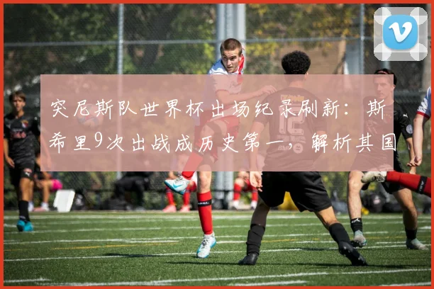突尼斯队世界杯出场纪录刷新：斯希里9次出战成历史第一，解析其国家队生涯与2026前景