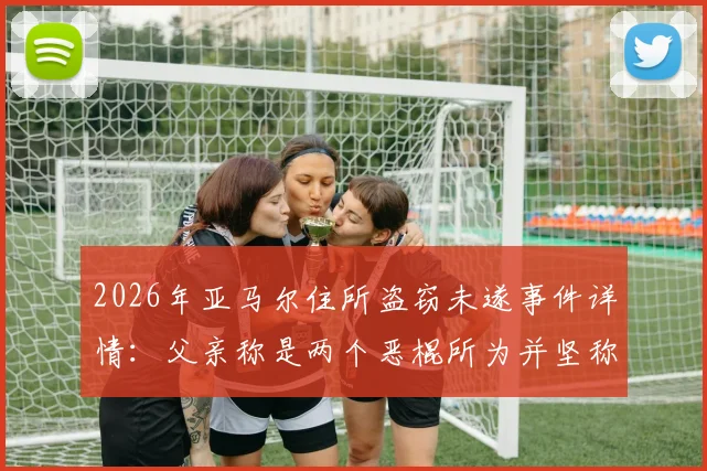 2026年亚马尔住所盗窃未遂事件详情：父亲称是两个恶棍所为并坚称“我没偷过东西”，球星住宅安保引关注