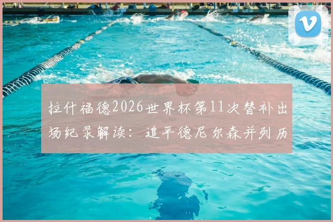 拉什福德2026世界杯第11次替补出场纪录解读：追平德尼尔森并列历史第一，深度剖析世界杯超级替补球员排名