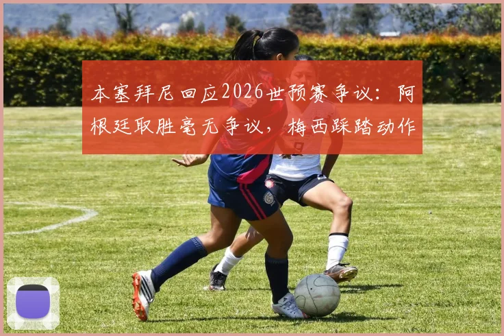 本塞拜尼回应2026世预赛争议:阿根廷取胜毫无争议,梅西踩踏动作我没看清详情