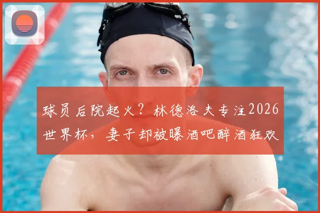 球员后院起火?林德洛夫专注2026世界杯,妻子却被曝酒吧醉酒狂欢骑机械牛引争议