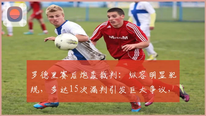 罗德里赛后炮轰裁判:纵容明显犯规,多达15次漏判引发巨大争议,裁判尺度再成焦点