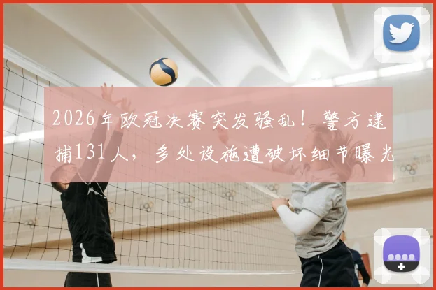2026年欧冠决赛突发骚乱！警方逮捕131人，多处设施遭破坏细节曝光