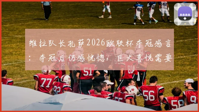 维拉队长孔萨2026欧联杯夺冠感言：夺冠后仍感恍惚，巨大喜悦需要时间消化，回顾决赛关键瞬间