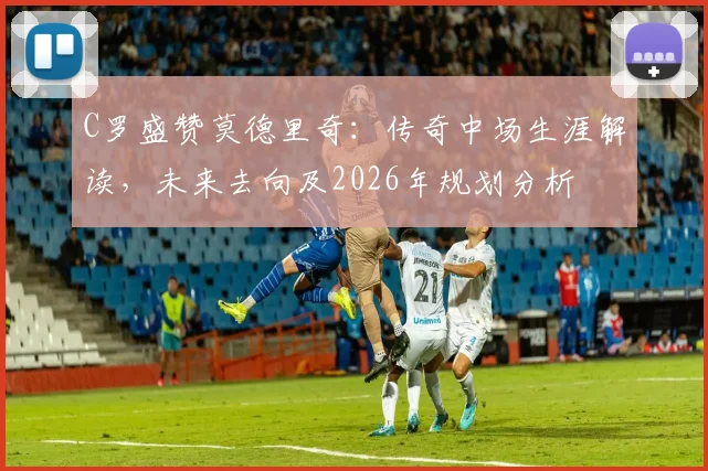 C罗盛赞莫德里奇:传奇中场生涯解读,未来去向及2026年规划分析