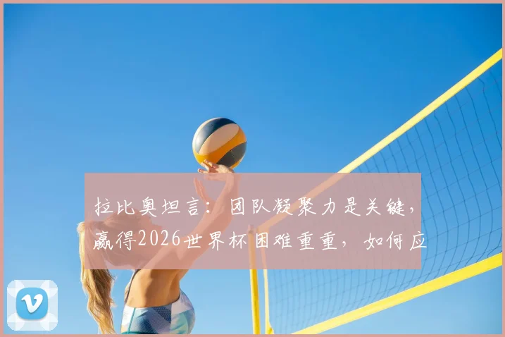 拉比奥坦言:团队凝聚力是关键,赢得2026世界杯困难重重,如何应对外界干扰?