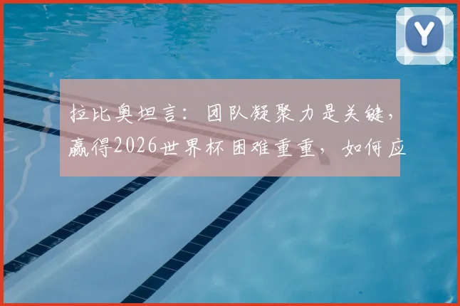 拉比奥坦言:团队凝聚力是关键,赢得2026世界杯困难重重,如何应对外界干扰?