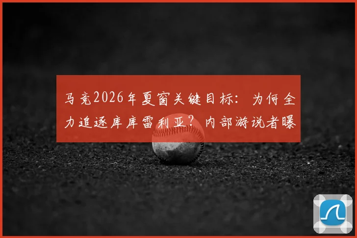 马竞2026年夏窗关键目标：为何全力追逐库库雷利亚？内部游说者曝光及转会策略深度分析