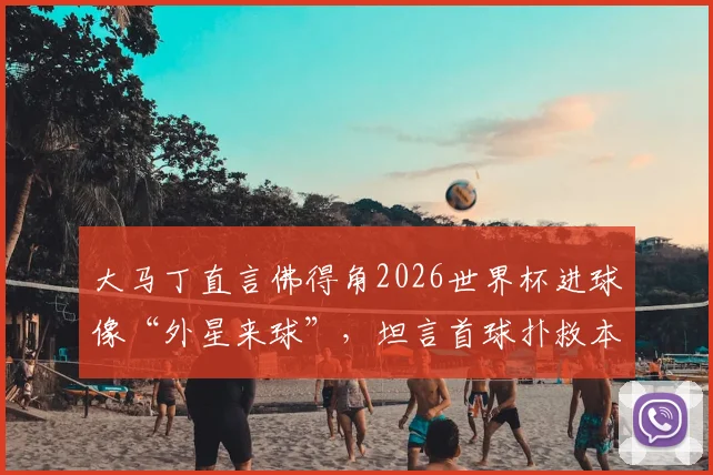 大马丁直言佛得角2026世界杯进球像“外星来球”,坦言首球扑救本可更佳,浅析顶级门将的赛后复盘