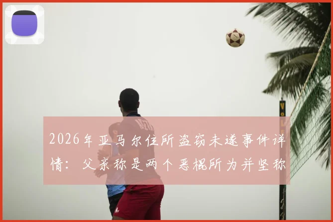 2026年亚马尔住所盗窃未遂事件详情：父亲称是两个恶棍所为并坚称“我没偷过东西”，球星住宅安保引关注
