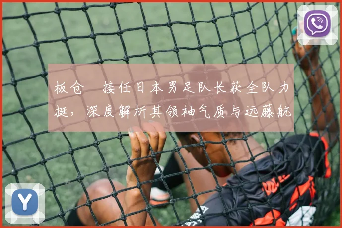板仓滉接任日本男足队长获全队力挺,深度解析其领袖气质与远藤航离队影响