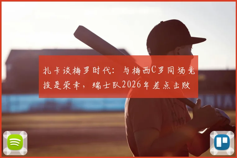 扎卡谈梅罗时代：与梅西C罗同场竞技是荣幸，瑞士队2026年差点击败阿根廷