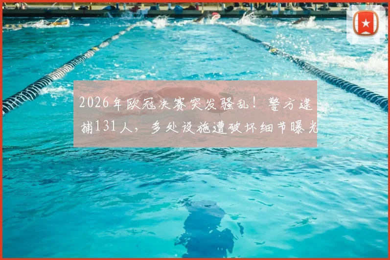 2026年欧冠决赛突发骚乱!警方逮捕131人,多处设施遭破坏细节曝光