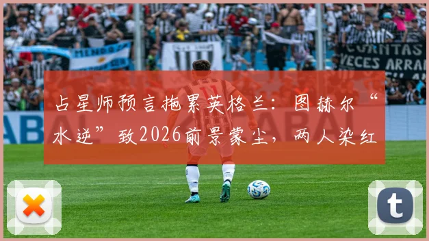 占星师预言拖累英格兰：图赫尔“水逆”致2026前景蒙尘，两人染红警报再响