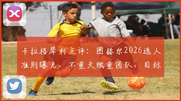 卡拉格犀利点评:图赫尔2026选人准则曝光,不重天赋重团队,目标直指更远未来