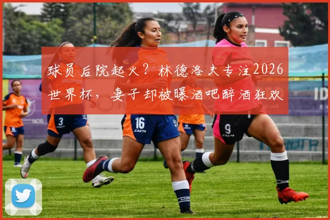 球员后院起火？林德洛夫专注2026世界杯，妻子却被曝酒吧醉酒狂欢骑机械牛引争议