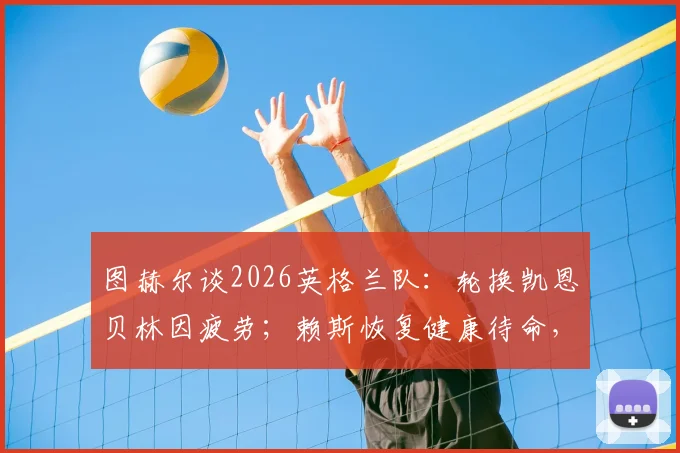图赫尔谈2026英格兰队：轮换凯恩贝林因疲劳；赖斯恢复健康待命，欧洲杯阵容调整解析