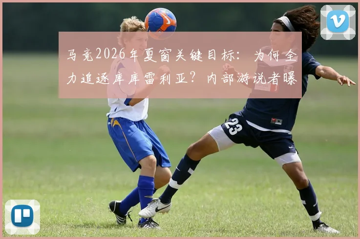 马竞2026年夏窗关键目标:为何全力追逐库库雷利亚?内部游说者曝光及转会策略深度分析