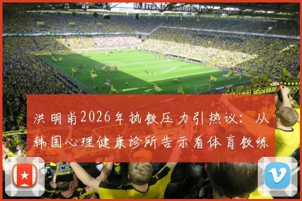 洪明甫2026年执教压力引热议：从韩国心理健康诊所告示看体育教练的心理支持现状与出路