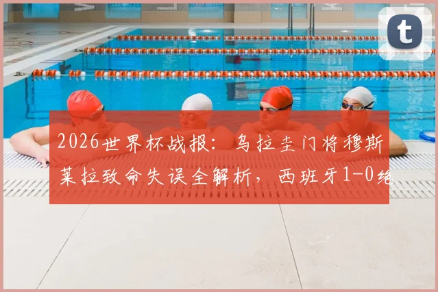 2026世界杯战报：乌拉圭门将穆斯莱拉致命失误全解析，西班牙1-0绝杀送对手出局，附晋级形势深度解读