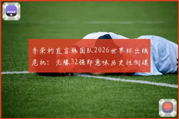 李荣杓直言韩国队2026世界杯出线危机:无缘32强即意味历史性倒退,亚洲区预选赛形势深度剖析