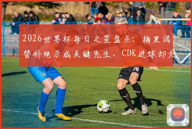 2026世界杯每日之星盘点:梅里诺替补绝杀成关键先生,CDK进球却无力回天,深度解析两位球员表现差异